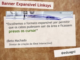Banner Expansível Lin
                      ksys



  “Escolhemos o form  ato expansível por permitir
    que os cabos p udessem sair da área e ficassem
    presos os cursor”

  (Beto Machado
    Diretor de criação da iDeal Interactive
                                            )


                                                @ eduagni
 