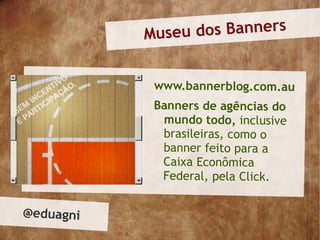 Museu dos Banners


            www.bannerblog.com.au
            Banners de agências do
             mundo todo, inclusive
             brasileiras, como o
             banner feito para a
             Caixa Econômica
             Federal, pela Click.


@eduagni
 
