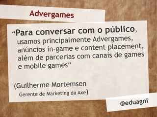Advergames

“Para conversar com o público,
 usamos p rincipalmente Advergames,
 anúncios in-game e content placement,
 além de parceri as com canais de games
 e mobile games”

(Guilherme Mortemsen
  Gerente de Marketing da Axe)
                                 @ eduagni
 