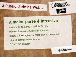A Publicidade na Web.
                      ..


      Am aior parte é Intrusiva
                                          e
      Ainda é feita como na Mídia Offlin
                                         is
      Não explora os recursos disponíve
                                                uário
      Ignora a interação e a colaboração do us
      Não se agrega ao conteúdo
      É feita em excesso

                                                   @ eduagni
 