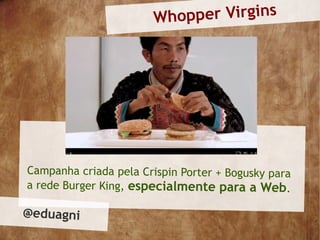 Who pper Virgins




Campanha criada pela Crispin Porter + Bogusky para
a rede Burger King, especialmente para a Web.

@eduagni
 