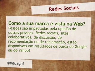 Redes Sociais

Como a sua marca é vista na Web?
Pessoas são impactadas pela opinião de
outras pessoas. Redes sociais, sites
colaborativos, de discussão, de
recomendação ou de reclamação, estão
disponíveis em resultados de busca do Google
ou do Yahoo!


@eduagni
 