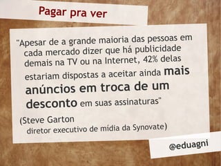 Pagar pra ver

"Apesar de a grande maioria das pessoas em
  cada mercad  o dizer que há publicidade
  demais na TV  ou na Internet, 42% delas
  estariam dispo stas a aceitar ainda mais
  anú ncios em troca de um
  de sconto em suas assinaturas"
(Steve Garton
  diretor ex ecutivo de mídia da Synovate)

                                             @ eduagni
 