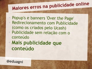 rros na publi cidade online
     Maiores e
 
     Popup's e banners 'Over the Page'
 
     Redirecionamento com Publicidade
     (como os criados pelo Ucash)
 
     Publicidade sem relação com o
     conteúdo
 
     Mais publicidade que
     conteúdo

@eduagni
 