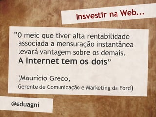 Insvesti r na Web...

”O meio que tiver alta rentabilidade
 associada a mensuração instantânea
 levará vantagem sobre os demais.
  A Internet tem os dois”
 (Maurício Greco,
 Gerente de Comunicação e Marketing da Ford)


@eduagni
 