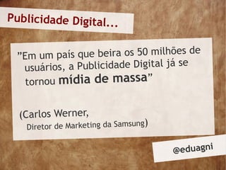 Publicidade Digital...


 ”Em um país que  beira os 50 milhões de
  usuários, a Publicidade Digital já se
   tornou mídia de massa”

  (Carlos Werner,
   Diretor de Marketing da Samsung
                                  )

                                      @ eduagni
 