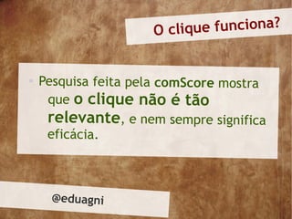 O cliqu e funciona?



    Pesquisa feita pela comScore mostra
     que o clique não é tão
     relevante, e nem sempre significa
     eficácia.



     @eduagni
 