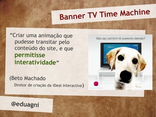 Banner TV Time Machine

“Criar uma animação que
  pudesse transitar pelo
  conteúdo do site, e que
 permitisse
 interativ idade”

(Beto Machado
 Diretor de criação da iDeal Interactive)



@eduagni
 