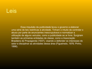 Essa impulsão da publicidade levou o governo a elaborar uma série de leis restritivas à atividade. Tinham o intuito de controlar o abuso por parte de anunciantes inescrupulosos e normatizar a utilização de alguns veículos, como a publicidade ao ar livre. Surgiram também as primeiras entidades de classe, como a Associação Brasileira de Propaganda (1937), visando a defender os interesses do setor e disciplinar as atividades dessa área (Figueiredo, 1976; Pinho, 1998). Leis 