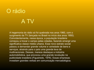 A hegemonia do rádio só foi quebrada nos anos 1960, com o surgimento da TV (lançada no Brasil no início dos anos 1950). Coincidentemente, nessa época, a população brasileira começou a trocar o campo pelas cidades, fazendo emergir uma significativa classe média urbana. Esse novo estrato social passou a demandar grande volume e variedade de bens e serviços, atraindo para o país uma grande leva de multinacionais. Dessas, merece destaque a indústria automobilística, que provocou uma grande revolução na publicidade brasileira (Figueiredo, 1976). Essas empresas investiam grandes verbas em comunicação mercadológica.  O rádio A TV 