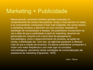 Nesse período, ocorreram também grandes evoluções no comportamento de compra das pessoas. Surgiu o auto-serviço no varejo, e os consumidores começaram a ficar mais exigentes. No campo teórico, o marketing começou a descobrir um novo conceito, baseado na satisfação de necessidades e desejos. Os publicitários incorporaram de vez a idéia de que a publicidade é parte do marketing, devendo ser gerenciada em conjunto com outros itens do planejamento mercadológico, como o desenvolvimento de produtos, as ações de venda, a distribuição etc. Com isso, as agências passaram a oferecer mais do que a criação de anúncios. Os planos publicitários começaram a incluir com maior freqüência e com mais rigor os conceitos mercadológicos, abordando desde estratégias de comercialização até assessoria de marketing (Figueiredo, 1976).  Marketing + Publicidade Vídeo - Pipoca 