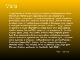 A departamentalização e a especialização das atividades publicitárias também se intensificaram. Algumas funções se sofisticaram e influenciaram o surgimento de novas categorias de negócios ligados à publicidade. Entre elas, cabe citar a área de mídia. Com um mix mais amplo de meios e veículos de comunicação, a decisão de onde, quando e para quem anunciar passou a ser mais complexa. O antigo sistema de comprar a "mídia integrada" das mãos de um único agenciador já não funcionava. Barros (1990) menciona que a programação de mídia naquela época (anos 1940 a 1960) era quase tão complexa quanto hoje. Para assessorá-la, foram criados vários institutos de pesquisa, que municiavam as agências e os veículos de comunicação com dados sobre audiência e circulação: Instituto Brasileiro de Opinião Pública e Estatística (Ibope ­1942); Instituto de Pesquisas de Opinião e de Mercado (Ipom - 1952, fechado em 1979); Marplan (1959, hoje Ipsos-Marplan); Instituto Verificador de Circulação (IVC -1962). Mídia Vídeo - Hollywood 