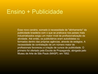 Esse novo cenário, somado à necessidade de "alinhamento" da publicidade brasileira com o que se praticava nos países mais industrializados exigiu um maior nível de profissionalização da atividade. Até então, os publicitários eram autodidatas ou formados dentro das próprias agências, através de estágios. A necessidade de contratação de um número maior de profissionais favoreceu a criação de cursos de publicidade. O primeiro foi ofertado pela Escola de Propaganda, abrigada pelo Museu de Arte de São Paulo (MASP). em 1952.  Ensino + Publicidade 