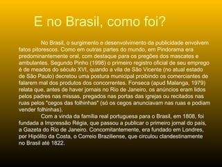 E no Brasil, como foi? No Brasil, o surgimento e desenvolvimento da publicidade envolvem fatos pitorescos. Como em outras partes do mundo, em Pindorama era predominantemente oral, com destaque para os pregões dos mascates e ambulantes. Segundo Pinho (1998) o primeiro registro oficial de seu emprego é de meados do século XVI, quando a vila de São Vicente (no atual estado de São Paulo) decretou uma postura municipal proibindo os comerciantes de falarem mal dos produtos dos concorrentes. Fonseca (apud Malanga, 1979) relata que, antes de haver jornais no Rio de Janeiro, os anúncios eram lidos pelos padres nas missas, pregados nas portas das igrejas ou recitados nas ruas pelos "cegos das folhinhas" (só os cegos anunciavam nas ruas e podiam vender folhinhas). Com a vinda da família real portuguesa para o Brasil, em 1808, foi fundada a Impressão Régia, que passou a publicar o primeiro jornal do país, a Gazeta do Rio de Janeiro. Concomitantemente, era fundado em Londres, por Hipólito da Costa, o Correio Braziliense, que circulou clandestinamente no Brasil até 1822.  