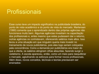 Esse curso teve um impacto significativo na publicidade brasileira, do ponto de vista acadêmico e do ponto de vista do mercado. Martensen (1990) comenta que o aprendizado dentro das próprias agências não funcionava muito bem. Algumas agências investiam na capacitação dos profissionais e, antes mesmo que estes pudessem dar o retorno, outras agências os contratavam, oferecendo salários mais altos. Isso levou a uma situação em que ninguém queria mais investir no treinamento de novos publicitários, pois eles logo seriam cobiçados pela concorrência. Como a demanda por publicitários era maior do que a oferta, os salários atingiram cifras absurdas, fazendo surgir o vedetismo. A escola apareceu, então, como um meio para reequilibrar o mercado, aglutinando os esforços para formar novos profissionais. Além disso, novos conceitos, técnicas e teorias precisavam ser ensinados: Profissionais 
