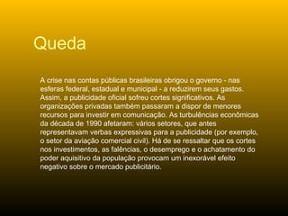 A crise nas contas públicas brasileiras obrigou o governo - nas esferas federal, estadual e municipal - a reduzirem seus gastos. Assim, a publicidade oficial sofreu cortes significativos. As organizações privadas também passaram a dispor de menores recursos para investir em comunicação. As turbulências econômicas da década de 1990 afetaram: vários setores, que antes representavam verbas expressivas para a publicidade (por exemplo, o setor da aviação comercial civil). Há de se ressaltar que os cortes nos investimentos, as falências, o desemprego e o achatamento do poder aquisitivo da população provocam um inexorável efeito negativo sobre o mercado publicitário.  Queda 