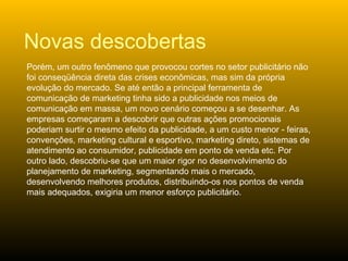 Porém, um outro fenômeno que provocou cortes no setor publicitário não foi conseqüência direta das crises econômicas, mas sim da própria evolução do mercado. Se até então a principal ferramenta de comunicação de marketing tinha sido a publicidade nos meios de comunicação em massa, um novo cenário começou a se desenhar. As empresas começaram a descobrir que outras ações promocionais poderiam surtir o mesmo efeito da publicidade, a um custo menor - feiras, convenções, marketing cultural e esportivo, marketing direto, sistemas de atendimento ao consumidor, publicidade em ponto de venda etc. Por outro lado, descobriu-se que um maior rigor no desenvolvimento do planejamento de marketing, segmentando mais o mercado, desenvolvendo melhores produtos, distribuindo-os nos pontos de venda mais adequados, exigiria um menor esforço publicitário. Novas descobertas 
