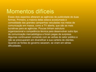 Esses dois aspectos afetaram as agências de publicidade de duas formas. Primeiro, a maioria delas estava acostumada à comodidade das grandes campanhas veiculadas nos meios de comunicação em massa, como a TV aberta, que são as mais lucrativas para as agências. Poucas tinham estrutura organizacional e competência técnica para desenvolver outro tipo de comunicação mercadológica e foram pegas de surpresa. Algumas continuaram contando com as verbas do setor público e não se preocuparam em diversificar a sua carteira de clientes. Quando as fontes do governo secaram, se viram em sérias dificuldades.  Momentos difíceis 
