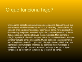 Um segundo aspecto que prejudicou o desempenho das agências é que muitas delas estreitaram demais o foco dos seus negócios na tarefa de planejar, criar e produzir anúncios. Ocorre que, com a nova perspectiva do marketing integrado, a comunicação não pode ser pensada de forma desvinculada dos demais objetivos mercadológicos. Nem sempre a criação e produção de anúncios para meios de comunicação em massa é a melhor solução para o anunciante. Muitas agências se anteciparam a isso e ampliaram o seu foco, passando de agências de publicidade para agências de comunicação integrada ou agências de comunicação e marketing. As que não perceberam essa mudança a tempo ou foram obrigadas a se reduzir em tamanho, ou fecharam as portas. O que funciona hoje? 