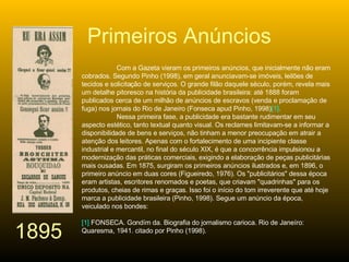 Com a Gazeta vieram os primeiros anúncios, que inicialmente não eram cobrados. Segundo Pinho (1998), em geral anunciavam-se imóveis, leilões de tecidos e solicitação de serviços. O grande filão daquele século, porém, revela mais um detalhe pitoresco na história da publicidade brasileira: até 1888 foram publicados cerca de um milhão de anúncios de escravos (venda e proclamação de fuga) nos jornais do Rio de Janeiro (Fonseca apud Pinho, 1998) [1] .  Nessa primeira fase, a publicidade era bastante rudimentar em seu aspecto estético, tanto textual quanto visual. Os reclames limitavam-se a informar a disponibilidade de bens e serviços, não tinham a menor preocupação em atrair a atenção dos leitores. Apenas com o fortalecimento de uma incipiente classe industrial e mercantil, no final do século XIX, é que a concorrência impulsionou a modernização das práticas comerciais, exigindo a elaboração de peças publicitárias mais ousadas. Em 1875, surgiram os primeiros anúncios ilustrados e, em 1896, o primeiro anúncio em duas cores (Figueiredo, 1976). Os "publicitários" dessa época eram artistas, escritores renomados e poetas, que criavam "quadrinhas" para os produtos, cheias de rimas e graças. Isso foi o início do tom irreverente que até hoje marca a publicidade brasileira (Pinho, 1998). Segue um anúncio da época, veiculado nos bondes:  [1]  FONSECA. Gondím da. Biografia do jornalismo carioca. Rio de Janeíro: Quaresma, 1941. citado por Pinho (1998). Primeiros Anúncios 1895 
