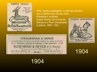 1904 1904 Olhe, ilustre passageiro, o belo tipo faceiro  que o senhor tem ao seu lado. Entretanto, acredite,  quase morreu de bronquite. Salvou-o o Rum Creosotado  (Ladeira, 1987: 138.) 