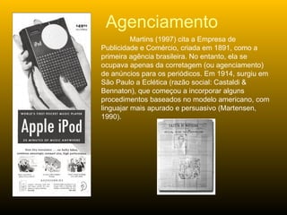 Martins (1997) cita a Empresa de Publicidade e Comércio, criada em 1891, como a primeira agência brasileira. No entanto, ela se ocupava apenas da corretagem (ou agenciamento) de anúncios para os periódicos. Em 1914, surgiu em São Paulo a Eclética (razão social: Castaldi & Bennaton), que começou a incorporar alguns procedimentos baseados no modelo americano, com linguajar mais apurado e persuasivo (Martensen, 1990). Agenciamento 