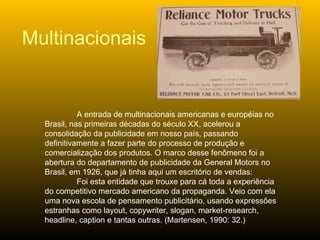 A entrada de multinacionais americanas e européias no Brasil, nas primeiras décadas do século XX, acelerou a consolidação da publicidade em nosso país, passando definitivamente a fazer parte do processo de produção e comercialização dos produtos. O marco desse fenômeno foi a abertura do departamento de publicidade da General Motors no Brasil, em 1926, que já tinha aqui um escritório de vendas: Foi esta entidade que trouxe para cá toda a experiência do competitivo mercado americano da propaganda. Veio com ela uma nova escola de pensamento publicitário, usando expressões estranhas como layout, copywriter, slogan, market-research, headline, caption e tantas outras. (Martensen, 1990: 32.) Multinacionais 