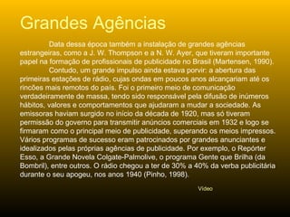 Data dessa época também a instalação de grandes agências estrangeiras, como a J. W. Thompson e a N. W. Ayer, que tiveram importante papel na formação de profissionais de publicidade no Brasil (Martensen, 1990).  Contudo, um grande impulso ainda estava porvir: a abertura das primeiras estações de rádio, cujas ondas em poucos anos alcançariam até os rincões mais remotos do país. Foi o primeiro meio de comunicação verdadeiramente de massa, tendo sido responsável pela difusão de inúmeros hábitos, valores e comportamentos que ajudaram a mudar a sociedade. As emissoras haviam surgido no início da década de 1920, mas só tiveram permissão do governo para transmitir anúncios comerciais em 1932 e logo se firmaram como o principal meio de publicidade, superando os meios impressos. Vários programas de sucesso eram patrocinados por grandes anunciantes e idealizados pelas próprias agências de publicidade. Por exemplo, o Repórter Esso, a Grande Novela Colgate-Palmolive, o programa Gente que Brilha (da Bombril), entre outros. O rádio chegou a ter de 30% a 40% da verba publicitária durante o seu apogeu, nos anos 1940 (Pinho, 1998).  Grandes Agências Vídeo 