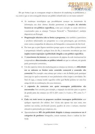 De que forma é que se conseguem atingir os objectivos de marketing ou publicitários, e
ou, como é que se tem conseguido abarcar um público infantil cada vez em maior número?

       •   As mudanças tecnológicas que possibilitaram avanços na transmissão de
           informação nas duas últimas décadas permitiram ás estações de televisão
           focarem-se em públicos específicos, como por exemplo os canais televisivos
           vocacionados para as crianças “Cartoon Network” e “Nickelodeon”, também
           disponíveis em Portugal;
       •   Programação televisiva não se limita a programas, mas também a patrocínios
           e produtos relacionados aos programas ou a suas personagens, que envolvem,
           entre outros, companhias de alimentos, de brinquedos e restaurantes de fast-food.
       •   Por mais que os pais fiquem satisfeitos porque agora os seus filhos podem assistir
           à programação infantil a qualquer hora do dia, é necessário reconhecer que isso
           implica maior exposição à publicidade dirigida a este público específico;
       •   O crescimento da internet, um crescimento de páginas da rede internacional de
           computadores direccionadas ao público infantil em que se utilizam, em grande
           parte, promoções comerciais.;
       •   Um dos aspectos únicos do marketing para as crianças na internet, é a dificuldade
           em se saberem os limites entre conteúdo comercial e conteúdo não
           comercial. Por exemplo: uma criança que visitar o site da Barbie pode participar
           num jogo no qual se transmite as suas preferências sobre roupas e actividades. No
           final do jogo, a criança recebe sugestões sobre qual Barbie poderia ser uma boa
           amiga devido às combinações dos seus interesses;
       •   A expansão de contextos nos quais mensagens publicitárias são
           encontradas. Isso envolve, por exemplo, a migração da televisão para os quartos
           de grande parte das crianças nos EUA (26% entre 2 e 4 anos e 39% entre 5 e 7
           anos);
       •   Cada vez mais novos os pequenos recebem mensagens publicitárias sem
           qualquer supervisão dos adultos. Isso ocorre não apenas nas suas casas, mas
           também nas escolas, envolvendo posters, quadros de aviso e cartazes, materiais
           educativos patrocinados por empresas, etc;
       •   Aproximadamente 80% da publicidade dirigida à criança concentra-se em 4
           categorias de produtos: brinquedos, cereais matinais, doces e cadeias de fast-
           food;

                                      Nuno Figueiredo nº 207056

                                                                                           10
 