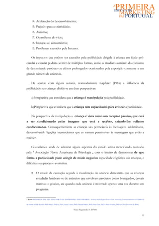 14. Aceleração do desenvolvimento;
      15. Prejuízo para a criatividade;
      16. Autismo;
      17. O problema do vício;
      18. Indução ao consumismo;
      19. Problemas causados pela Internet.

      Os impactos que podem ser causados pela publicidade dirigida à criança em idade pré-
escolar e escolar podem ocorrer de múltiplas formas, como o imediato aumento do consumo
de determinado produto ou efeitos prolongados ocasionados pela exposição constante a um
grande número de anúncios.

      De acordo com alguns autores, nomeadamente Kapferer (1985) a influência da
publicidade nas crianças divide-se em duas perspectivas:

      a)Perspectiva que considera que a criança é manipulada pela publicidade.

      b)Perspectiva que considera que a criança tem capacidades para criticar a publicidade.

      Na perspectiva da manipulação a criança é vista como um receptor passivo, que está
a ser condicionado pelas imagens que está a receber, criando-lhe reflexos
condicionados. Consequentemente as crianças são permeáveis às mensagens subliminares,
desenvolvendo ligações inconscientes que as tornam permissivas às mensagens que estão a
receber.

      Gostaríamos ainda de salientar alguns aspectos do estudo acima mencionado realizado
pela      7
              Associação Norte Americana de Psicologia , com o intuito de demonstrar de que
forma a publicidade pode atingir de modo negativo capacidade cognitiva das crianças, e
dificultar seu processo evolutivo.


      •       O estudo da evocação seguida à visualização do anúncio demonstra que as crianças
              estudadas lembram-se de anúncios que envolvam produtos como brinquedos, cereais
              matinais e gelados, até quando cada anúncio é mostrado apenas uma vez durante um
              programa.


7 Fonte: REPORT OF THE APA TASK FORCE ON ADVERTISING AND CHILDREN - Section: Psychological Issues in the Increasing Commercialization of Childhood

da autoria de Dale Kunkel, PhD; Brian L. Wilcox, PhD; Joanne Cantor, PhD; Edward Palmer, PhD; Susan Linn, EdD e Peter Dowrick, PhD em 20 de Fevereiro de 2004).


                                                                  Nuno Figueiredo nº 207056

                                                                                                                                                                  13
 