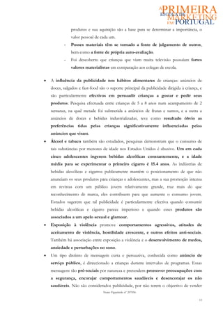 produtos e sua aquisição são a base para se determinar a importância, o
               valor pessoal de cada um.
           -   Posses materiais têm se tornado a fonte de julgamento de outros,
               bem como a fonte de própria auto-avaliação.
           -   Foi descoberto que crianças que viam muita televisão possuíam fortes
               valores materialistas em comparação aos colegas de escola.

•   A influência da publicidade nos hábitos alimentares de crianças: anúncios de
    doces, salgados e fast-food são o suporte principal da publicidade dirigida à criança, e
    são particularmente efectivos em persuadir crianças a gostar e pedir seus
    produtos. Pesquisa efectuada entre crianças de 5 a 8 anos num acampamento de 2
    semanas, na qual metade foi submetida a anúncios de frutas e sumos, e a outra a
    anúncios de doces e bebidas industrializadas, teve como resultado óbvio as
    preferências tidas pelas crianças significativamente influenciadas pelos
    anúncios que viram.
•   Álcool e tabaco também são estudados, pesquisas demonstram que o consumo de
    tais substâncias por menores de idade nos Estados Unidos é abusivo. Um em cada
    cinco adolescentes ingerem bebidas alcoólicas constantemente, e a idade
    média para se experimentar o primeiro cigarro é 15.4 anos. As indústrias de
    bebidas alcoólicas e cigarros publicamente mantêm o posicionamento de que não
    anunciam os seus produtos para crianças e adolescentes, mas a sua promoção intensa
    em revistas com um público jovem relativamente grande, traz mais do que
    reconhecimento de marca, eles contribuem para que aumente o consumo jovem.
    Estudos sugerem que tal publicidade é particularmente efectiva quando consumir
    bebidas alcoólicas e cigarro parece imperioso e quando esses produtos são
    associados a um apelo sexual e glamour.
•   Exposição à violência promove comportamentos agressivos, atitudes de
    aceitamento de violência, hostilidade crescente, e outros efeitos anti-sociais.
    Também há associação entre exposição a violência e o desenvolvimento de medos,
    ansiedade e perturbações no sono.
•   Um tipo distinto de mensagem curta e persuasiva, conhecida como anúncio de
    serviço público, é direccionado a crianças durante intervalos de programas. Essas
    mensagens são pró-sociais por natureza e pretendem promover preocupações com
    a segurança, encorajar comportamentos saudáveis e desencorajar os não
    saudáveis. Não são considerados publicidade, por não terem o objectivo de vender
                                  Nuno Figueiredo nº 207056

                                                                                          15
 