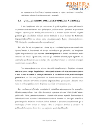 um produto ou serviço. Os seus impactos em crianças variam conforme a campanha e
        conforme o número de vezes em que ela é mostrada.              .


    5.4.    QUAL A MELHOR FORMA DE PROTEGER A CRIANÇA

       A preocupação tida tanto por elaboradores de políticas públicas quanto pela indústria
da publicidade faz nascer uma nova preocupação, que seria sobre a probidade da publicidade
dirigida a crianças jovens demais para reconhecer e se defender de tais condutas. É justo
permitir que anunciantes tenham acesso ilimitado a essas mentes tão facilmente
impressionáveis? Não deveríamos tentar estender protecções dadas à velha media (como a
Televisão) assim como à nova media, como a internet?

    Para além das leis, que podem ser criadas, regras e restrições impostas aos mais diversos
agentes/actores, é fundamental um código deontológico que preconize, ou transpareça,
alguma responsabilidade social. O filtro familiar importante ou mesmo fundamental, para o
criticismo em relação à publicidade, uma vez que a família tem um papel regulador nas
explicações que fornece ao que as crianças estão a receber, tornando-as assim mais aptas para
seleccionarem o que recebem.

       Com a evolução das novas práticas comerciais inovadoras agora dirigidas a crianças, é
essencial que o campo da psicologia e demais ciências sociais relacionadas revigorem
o seu exame de como as crianças entendem e são influenciadas pelas mensagens
publicitárias. Ao fazer isso, ganharemos um melhor entendimento de como a mente infantil
funciona, bem como proveremos evidências empíricas críticas que ajudarão a definir o futuro
tanto de políticas públicas quanto de práticas industriais responsáveis na área.

    Para combater as influências indesejadas da publicidade, alguns estudos têm levantado a
ideia de se desenvolver a visão crítica das crianças a partir de treino de “alfabetização” sobre a
publicidade. Assim, poder-se-ia ensinar a crianças sobre muitos aspectos fundamentais da
indústria televisiva, incluindo o entendimento de que os anúncios são feitos para persuadir e,
por conseguinte, devem ser vistos com cautela. Também há pesquisas que demonstram que as
intervenções podem ensinar as crianças sobre os processos, técnicas e objectivos da
publicidade, bem como desenvolver seu cepticismo quanto à publicidade.




                                       Nuno Figueiredo nº 207056

                                                                                                16
 
