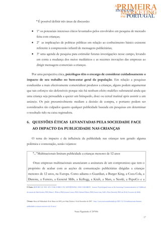 8
                 É possível definir três áreas de discussão:

      •      1º os potenciais interesses éticos levantados pelos envolvidos em pesquisa de mercado
             feita com crianças;
      •      2º as implicações de políticas públicas em relação ao conhecimento básico existente
             referente à compreensão infantil de mensagens publicitárias;
      •      3º uma agenda de pesquisa para estimular futuras investigações nesse campo, levando
             em conta a mudança dos meios mediáticos e as recentes inovações das empresas ao
             dirigir mensagens comerciais a crianças.

      Por uma perspectiva ética, psicólogos têm o encargo de considerar cuidadosamente o
impacto de seu trabalho no bem-estar geral da população. Em relação a pesquisas
conduzidas a mais efectivamente comercializar produtos a crianças, alguns podem argumentar
que tais esforços são defensíveis porque não há nenhum efeito maléfico substancial ainda que
uma criança seja persuadida a querer um brinquedo, doce ou cereal matinal após assistir a um
anúncio. Os pais presumivelmente mediam a decisão de compra, e portanto podem ser
considerados tão culpados quanto qualquer publicidade baseada em pesquisas em determinar
o resultado tido na caixa registadora.


6. QUESTÕES ÉTICAS LEVANTADAS PELA SOCIEDADE FACE
       AO IMPACTO DA PUBLICIDADE NAS CRIANÇAS

      O tema do impacto e da influência da publicidade nas crianças tem gerado alguma
polémica e contestação, senão vejamos:

        9
          ...”Multinacionais limitam publicidade a crianças menores de 12 anos

        Onze empresas multinacionais anunciaram a assinatura de um compromisso que tem o
 propósito de acabar com as acções de comunicação publicitárias dirigidas a crianças
 menores de 12 anos, na Europa. Como adianta o Guardian, a Burger King, a Coca-Cola, a
 Danone, a Ferrero, a General Mills, a Kellogg, a Kraft, a Mars, a Nestlé, a PepsiCo e a

8 Fonte: REPORT OF THE APA TASK FORCE ON ADVERTISING AND CHILDREN - Section: Psychological Issues in the Increasing Commercialization of Childhood

da autoria de Dale Kunkel, PhD; Brian L. Wilcox, PhD; Joanne Cantor, PhD; Edward Palmer, PhD; Susan Linn, EdD e Peter Dowrick, PhD em 20 de Fevereiro de 2004).




9 Fonte: Meios & Publicidade 28 de Março de 2009, por Filipe Pacheco 14 de Dezembro de 2007 - http://www.meiosepublicidade.pt/2007/12/14/multinacionais-limitam-

publicidade-a-criancas-menores-de-12-anos/


                                                                  Nuno Figueiredo nº 207056

                                                                                                                                                                   17
 