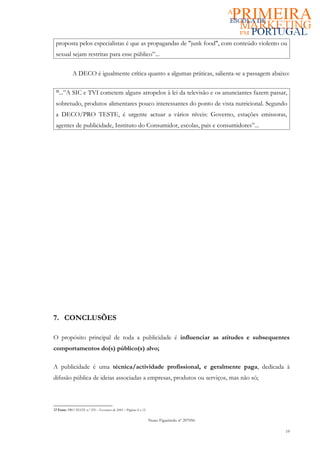 proposta pelos especialistas é que as propagandas de "junk food", com conteúdo violento ou
 sexual sejam restritas para esse público”...

             A DECO é igualmente crítica quanto a algumas práticas, salienta-se a passagem abaixo:

 12
   ...”A SIC e TVI cometem alguns atropelos à lei da televisão e os anunciantes fazem passar,
 sobretudo, produtos alimentares pouco interessantes do ponto de vista nutricional. Segundo
 a DECO/PRO TESTE, é urgente actuar a vários níveis: Governo, estações emissoras,
 agentes de publicidade, Instituto do Consumidor, escolas, pais e consumidores”...




7. CONCLUSÕES

O propósito principal de toda a publicidade é influenciar as atitudes e subsequentes
comportamentos do(s) público(s) alvo;

A publicidade é uma técnica/actividade profissional, e geralmente paga, dedicada à
difusão pública de ideias associadas a empresas, produtos ou serviços, mas não só;



12 Fonte: PRO TESTE n.º 255 – Fevereiro de 2005 – Páginas 8 a 12


                                                                   Nuno Figueiredo nº 207056

                                                                                                19
 
