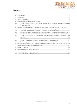 ÍNDICE:

  1. ABSTRACT................................................................................................................................3
  2. RESUMO....................................................................................................................................3
  3. METODOLOGIA....................................................................................................................3
  4. FINALIDADE DA PUBLICIDADE...................................................................................4
  4.1.  QUAL A INFLUÊNCIA DA PUBLICIDADE NO COMPORTAMENTO DO
        CONSUMIDOR.................................................................................................................5
  5. O QUE SE ENTENDE COMO PUBLICIDADE DIRIGIDA PARA CRIANÇAS.7
  5.1.        PORQUÊ DA CRIANÇA COMO TARGET PUBLICITÁRIO..............................7
  5.2.        DE QUE FORMA A PUBLICIDADE ALCANÇA O “TARGET“ CRIANÇA..9
  5.3.        QUAL A INFLUÊNCIA DA PUBLICIDADE NO COMPORTAMENTO DAS
              CRIANÇAS........................................................................................................................12
  5.4.        QUAL A MELHOR FORMA DE PROTEGER A CRIANÇA.............................16
  6. QUESTÕES ÉTICAS LEVANTADAS PELA SOCIEDADE FACE AO IMPACTO
     DA PUBLICIDADE NAS CRIANÇAS.............................................................................17
  7. CONCLUSÕES.......................................................................................................................20
  8. BIBLIOGRAFIA & NETGRAFIA.....................................................................................22

  8.1. FOTOGRAFIAS E DESENHOS.......................................................................................22




                                                       Nuno Figueiredo nº 207056

                                                                                                                                              2
 