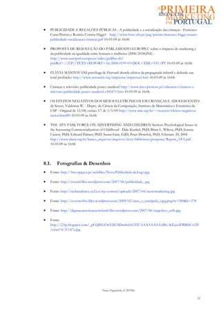 •   PUBLICIDADE E RELAÇÕES PÚBLICAS - A publicidade e a socialização das crianças - Francisco
    Costa Pereira e Rosário Correia Higgs1 - http://www.bocc.ubi.pt/pag/pereira-francisco-higgs-rosario-
    publicidade-socializacao-criancas.pdf 10-03-09 ás 16:06

•   PROPOSTA DE RESOLUÇÃO DO PARLAMENTO EUROPEU sobre o impacto do marketing e
    da publicidade na igualdade entre homens e mulheres (2008/2038(INI) :
    http://www.europarl.europa.eu/sides/getDoc.do?
    pubRef=-//EP//TEXT+REPORT+A6-2008-0199+0+DOC+XML+V0//PT 10-03-09 ás 16:06

•   FLÁVIA MANTOVANI psicóloga de Harvard aborda efeitos da propaganda infantil e defende sua
    total proibição: http://www.zeroaseis.org/imprensa/imprensa1.htm 10-03-09 ás 16:06

•   Crianças e televisão: publicidade pouco saudável http://www.deco.proteste.pt/educacao/criancas-e-
    televisao-publicidade-pouco-saudavel-s341471.htm 10-03-09 ás 16:06

•   OS EFEITOS NEGATIVOS DOS MEIOS ELETRÓNICOS EM CRIANÇAS E ADOLESCENTES
    de Setzer, Valdemar W. - Depto. de Ciência da Computação, Instituto de Matemática e Estatística da
    USP - Original de 12/08; versão 5.7 de 1/3/09 http://www.ime.usp.br/~vwsetzer/efeitos-negativos-
    meios.html#0 10-03-09 ás 16:06

•   THE APA TASK FORCE ON ADVERTISING AND CHILDREN Section: Psychological Issues in
    the Increasing Commercialization of Childhood - Dale Kunkel, PhD; Brian L. Wilcox, PhD; Joanne
    Cantor, PhD; Edward Palmer, PhD; Susan Linn, EdD; Peter Dowrick, PhD; February 20, 2004 -
    http://www.alana.org.br/banco_arquivos/arquivos/docs/biblioteca/pesquisas/Report_APA.pdf
    10-03-09 ás 16:06




8.1.    Fotografias & Desenhos
•   Fonte: http://lms.ispgaya.pt/webfiles/Nova.Publicidade.da.Lego.jpg

•   Fonte: http://csocial.files.wordpress.com/2007/06/publicidade_.jpg

•   Fonte: http://webanalytics.ox2.eu/wp-content/uploads/2007/04/neuromarketing.jpg

•   Fonte: http://aoventofrio.files.wordpress.com/2009/02/aten_o_manipula_ojpg.png?w=300&h=278

•   Fonte: http://diganaoaerotizacaoinfantil.files.wordpress.com/2007/06/targetboy_refit.jpg

•   Fonte:
    http://2.bp.blogspot.com/_pCQBZsOnTjM/SDm8uIyGYlI/AAAAAAAAABo/KEjuxIFRBh8/s320
    /crian%C3%A7a.jpg




                                       Nuno Figueiredo nº 207056

                                                                                                        22
 
