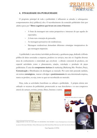 4. FINALIDADE DA PUBLICIDADE

      O propósito principal de toda a publicidade é influenciar as atitudes e subsequentes
comportamentos do(s) público(s) alvo. O reconhecimento do conteúdo publicitário feito por
adultos passa por 1 filtros cognitivos que levam em conta 4 factores:

                    -      A fonte da mensagem tem outras perspectivas e interesses do que aqueles do
                           espectador;
                    -      A fonte tem a intenção de persuadir;
                    -      As mensagens persuasivas são tendenciosas;
                    -      Mensagens tendenciosas demandam diferentes estratégias interpretativas do
                           que mensagens imparciais.

      A publicidade é uma técnica/actividade profissional, e geralmente paga, dedicada à difusão
pública de ideias associadas a empresas, produtos ou serviços, mas não só. Engloba diversas
áreas de conhecimento e criatividade que envolvem a difusão comercial de produtos, em
especial actividades como o planeamento, criação, veiculação e produção de peças
publicitárias. É uma das componente tácticas do marketing (Marketing Mix -Produto, Preço,
Comunicação e Distribuição) de abordagem ao mercado. Por outro lado pretende também,
em termos estratégicos, marcar e divulgar o posicionamento de uma determinada empresa,
marca ou produto, ou seja, como se quer ser reconhecido no mercado.

      Hoje, todas as actividades beneficiam ou utilizam a publicidade. A própria ciência tem
utilizado os recursos da publicidade, promovendo as suas descobertas e os seus congressos
através de cartazes, revistas, jornais, filmes, Internet e outros.




1 Fonte: REPORT OF THE APA TASK FORCE ON ADVERTISING AND CHILDREN - Section: Psychological Issues in the Increasing Commercialization of Childhood

da autoria de Dale Kunkel, PhD; Brian L. Wilcox, PhD; Joanne Cantor, PhD; Edward Palmer, PhD; Susan Linn, EdD e Peter Dowrick, PhD em 20 de Fevereiro de 2004).


                                                                  Nuno Figueiredo nº 207056

                                                                                                                                                                  4
 