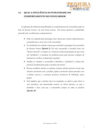 4.1.   QUAL A INFLUÊNCIA DA PUBLICIDADE NO
       COMPORTAMENTO DO CONSUMIDOR



   A explicação da influência da publicidade no comportamento do consumidor pode ser
feita de diversas formas e de uma forma extensa. Em termos genéricos a publicidade
pretende criar ou influenciar comportamentos:

       •   Pode ser explicada pela psicologia como ciência que estuda comportamentos,
           nomeadamente e neste caso os do consumidor.
       •   É considerada um estímulo externo que estimulará a percepção do consumidor
           de diversas formas (Quadro I). Ou seja, consumidor é encarado como um
           “decisor racional”, a compra ou o interesse resulta da percepção de que existe
           um “problema”, a resolução do problema passa pela procura, avaliação de
           alternativas, escolha e avaliação pós-aquisição.
       •   Incidirá ou “ajudará” o consumidor a identificar o “problema” e, dentro dos
           possíveis, facultará pistas para a resolução do mesmo.
       •   Procura modificar atitudes ou opiniões, reforçar atitudes positivas, tentar criar
           vínculos emocionais com o produto, apelar a momentos únicos passados com
           a família, associa-o a sensações positivas, momentos de felicidade, status,
           grupos.
       •   Está implícito que o produto deve ser comprado, ou aderir a, para obter os
           seus benefícios, um determinado estatuto ou outros factores, ou seja, a
           finalidade é fazer com que o consumidor compre ou adira ao produto
           (Quadro II).




                                  Nuno Figueiredo nº 207056

                                                                                           5
 