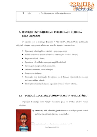 A          cção                      – Certificar que não há barreiras á compra




      5. O QUE SE ENTENDE COMO PUBLICIDADE DIRIGIDA
             PARA CRIANÇAS

            De acordo com o psicólogo Brasileiro                                     4
                                                                                         RICARDO MORETZOHN, publicidade
dirigida à criança é a que possui pelo menos uma das seguintes características:

             •     Linguagem infantil, efeitos especiais e excesso de cores;
             •     Bandas sonoras de músicas infantis ou cantadas por vozes de criança;
             •     Representação de criança;
             •     Pessoas ou celebridades com apelo ao público infantil;
             •     Personagens ou apresentadores infantis;
             •     Desenhos animados ou de animação;
             •     Bonecos ou similares;
             •     Promoção com distribuição de prémios ou de brindes coleccionáveis ou com
                   apelos ao público infantil;
             •     Promoção com competições ou jogos com apelo ao público infantil.




      5.1.         PORQUÊ DA CRIANÇA COMO “TARGET” PUBLICITÁRIO

            O porquê da criança como “target” publicitário pode ser dividido em três razões
      distintas:

                                   a) Mercado, ou o consumo, primário onde as crianças gastam verbas
                                          próprias na satisfação das suas necessidades.



4 Fonte: RICARDO MORETZOHN na audiência pública realizada na Câmara dos Deputados Federais no Brasil realizada em 30.08.2007


                                                               Nuno Figueiredo nº 207056

                                                                                                                               7
 