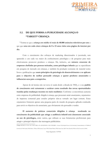 5.2.          DE QUE FORMA A PUBLICIDADE ALCANÇA O
                    “TARGET“ CRIANÇA

      5
          Estima-se que a criança em média vê mais de 40.000 anúncios televisivos por ano e
que que uma em cada cinco crianças de 8 a 13 anos visita uma página da internet por
dia.

             Com o crescimento dos esforços de marketing direccionados à juventude, tem
aparecido o uso cada vez maior do conhecimento psicológico e de pesquisas para mais
efectivamente promover produtos a crianças. Há, inclusive, um número crescente de
empresas chefiadas por pessoas treinadas, como psicólogos infantis que se especializam
em pesquisa de mercado em crianças, e também há produção constante de material como
livros e publicações que usam princípios da psicologia do desenvolvimento e os aplicam
para o objectivo de melhor persuadir crianças a querer produtos anunciados e
influenciar seus pais a comprá-los.

             Apesar de tal técnica não ser nova (é usada desde a década de 1960), e o seu padrão
de crescimento está certamente a acelerar como resultado das novas oportunidades
trazidas pelas mudanças recentes no meio mediático. Conforme a concorrência aumenta
entre empresas de publicidade dirigida à criança, que procuram atrair anunciantes, orçamentos
de imprensa comercial para estudos próprios têm-se tornado um lugar comum. Esses
orçamentos fornecem apenas uma pequena parte do mundo da pesquisa aplicada conduzida
para servir os objectivos do anunciante, que obviamente são persuadir e vender.

             O aumento de práticas comerciais dirigidas à criança                                                                        resultando no
crescimento da publicidade que atinge a audiência infantil está claramente associado
ao uso de psicólogos, entre outros, que utilizam as suas ferramentas profissionais para
atingir o principal objectivo das mensagens publicitárias.
5 Fonte: REPORT OF THE APA TASK FORCE ON ADVERTISING AND CHILDREN - Section: Psychological Issues in the Increasing Commercialization of Childhood

da autoria de Dale Kunkel, PhD; Brian L. Wilcox, PhD; Joanne Cantor, PhD; Edward Palmer, PhD; Susan Linn, EdD e Peter Dowrick, PhD em 20 de Fevereiro de 2004).


                                                                  Nuno Figueiredo nº 207056

                                                                                                                                                                  9
 