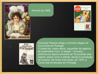 Fernando Pessoa redigiu o primeiro slogan da
Coca-Cola em Portugal.
O poeta era, nessa altura, copywriter da agência
de publicidade Hora. O slogan - "primeiro
estranha-se depois entranha-se" foi proibido pelo
regime, assim como a bebida, devido à conotação
da cocaína. Só muito mais tarde, em 1975, a
Coca-Cola foi lançada em Portugal.
Anúncio de 1900
 