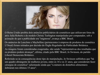 O Reino Unido proibiu dois anúncios publicitários de cosméticos que utilizavam fotos da
atriz Julia Roberts e da modelo Christy Turlington manipuladas por computador, sob a
acusação de que a publicidade era "enganosa", avança a BBC Brasil.
Os anúncios da Lancôme e Maybelline (pertencentes à empresa de produtos de cosmética
L'Oreal) foram retirados por decisão do Órgão Regulador da Publicidade Britânica.
As imagens foram consideradas exageradas, não sendo "representativas dos resultados que
os produtos podem alcançar", afirma, citado pela BBC Brasil, Jo Swinson, do partido
Liberal Democrata Britânico.
Referindo-se às consequências deste tipo de manipulação, Jo Swinson sublinhou que "há
um quadro abrangente de mulheres jovens, entre os 16 e os 21 anos, que consideram fazer
cirurgias de cosmética" salientando ainda que "o número de distúrbios alimentares
dobraram nos últimos 15 anos".
 