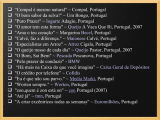  “Compal é mesmo natural" ~ Compal, Portugal
 "O bom sabor da selva!" ~ Um Bongo, Portugal
 "Puro Prazer" ~ Iogurte Adagio, Portugal
 "O amor tem esta forma" ~ Queijo A Vaca Que Ri, Portugal, 2007
 "Ama o teu coração" ~ Margarina Becel, Portugal
 "Calvé, faz a diferença." ~ Maionese Calvé, Portugal
 "Especialistas em Arroz" ~ Arroz Cigala, Portugal
 "O queijo nosso de cada dia" ~ Queijo Pastor, Portugal, 2007
 "O Bom, Sai Bem" ~ Pescada Pescanova, Portugal
 "Pelo prazer de conduzir" - BMW
 “Há mais na Caixa do que você imagina" ~ Caixa Geral de Depósitos
 "O crédito por telefone" ~ Cofidis
 "Eu é que não sou parvo." ~ Media Markt, Portugal
 "Worten sempre." ~ Worten, Portugal
 "zon,quem é zon está on" ~ zon Portugal (2007)
 "Até já" ~ tmn, Portugal
 "A criar excêntricos todas as semanas" ~ Euromilhões, Portugal
 