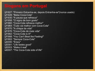 Slogans em Portugal  1927: "Primeiro Estranha-se, depois Entranha-se"(nunca usado)  1928: "Beba Coca-Cola"  1930: "A pausa que refresca"  1958: "O signo de bom gosto"  1960: "Coca-Cola refresca melhor"  1964: "Tudo vai melhor com Coca-Cola"  1970: "A chispa da vida"  1976: "Coca-Cola dá mais vida"  1982: "Coca-Cola is it!"  1988: "You Can't Beat the Feeling!"  1993: "Sempre Coca-Cola"  2000: "Enjoy"  2001: "Life tastes good"  2003: "Make it real"  2007: "The Coca-Cola side of life"  