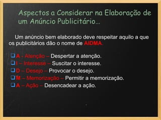      Um anúncio bem elaborado deve respeitar aquilo a que os publicitários dão o nome de  AIDMA . A  - Atenção –  Despertar a atenção. I  – Interesse –  Suscitar o interesse. D  – Desejo –  Provocar o desejo. M  – Memorização –  Permitir a memorização. A  – Ação –  Desencadear a ação. 