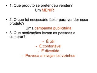 1. Que produto se pretendeu vender? Um  MENIR 2. O que foi necessário fazer para vender esse produto? Uma  campanha publicitária 3. Que motivações levam as pessoas a comprar? É útil É confortável É divertido Provoca a inveja nos vizinhos 