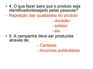 4. O que fazer para que o produto seja identificado/desejado pelas pessoas?  Repetição das qualidades do produto - duração - solidez - etc. 5. A campanha deve ser produzida através de: Cartazes - Anúncios publicitários 