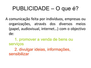 PUBLICIDADE – O que é? A comunicação feita por indivíduos, empresas ou organizações, através dos diversos meios (papel, audiovisual, internet…) com o objectivo de: 1. promover a venda de bens ou serviços 2. divulgar ideias, informações, sensibilizar 