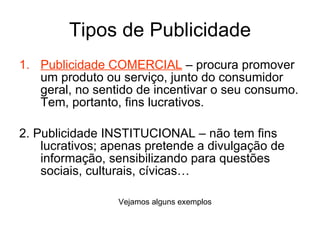 Tipos de Publicidade Publicidade COMERCIAL  – procura promover um produto ou serviço, junto do consumidor geral, no sentido de incentivar o seu consumo. Tem, portanto, fins lucrativos. 2. Publicidade INSTITUCIONAL – não tem fins lucrativos; apenas pretende a divulgação de informação, sensibilizando para questões sociais, culturais, cívicas… Vejamos alguns exemplos 