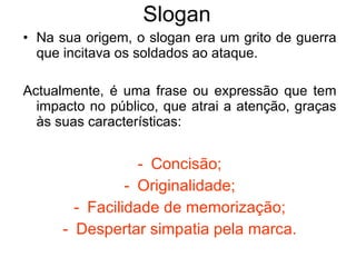 Slogan Na sua origem, o slogan era um grito de guerra que incitava os soldados ao ataque. Actualmente, é uma frase ou expressão que tem impacto no público, que atrai a atenção, graças às suas características: Concisão; Originalidade; Facilidade de memorização; Despertar simpatia pela marca. 